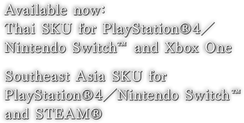 Available now : Thai SKU for PlayStation®4／Nintendo Switch™ and Xbox One　Southeast Asia SKU for PlayStation®4／Nintendo Switch™ and STEAM®